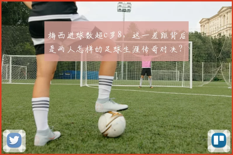 梅西进球数超c罗8，这一差距背后是两人怎样的足球生涯传奇对决？