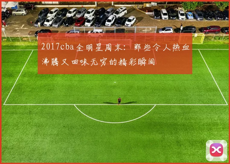 2017cba全明星周末：那些令人热血沸腾又回味无穷的精彩瞬间