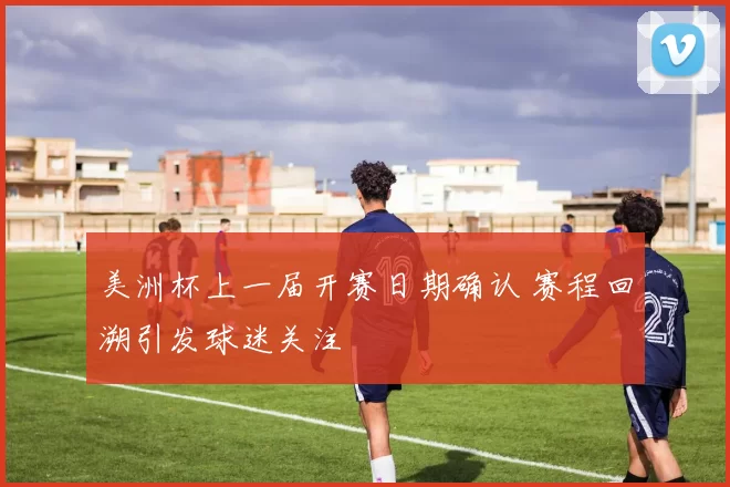 美洲杯上一届开赛日期确认 赛程回溯引发球迷关注