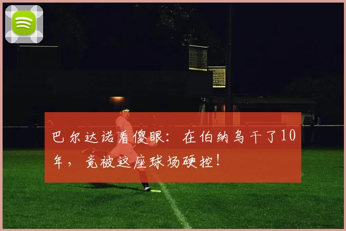 巴尔达诺看傻眼：在伯纳乌干了10年，竟被这座球场硬控！