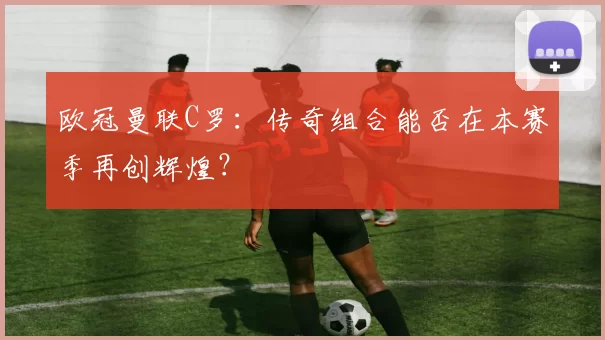 欧冠曼联C罗：传奇组合能否在本赛季再创辉煌？