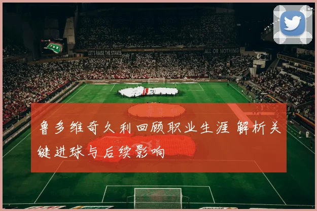 鲁多维奇久利回顾职业生涯 解析关键进球与后续影响