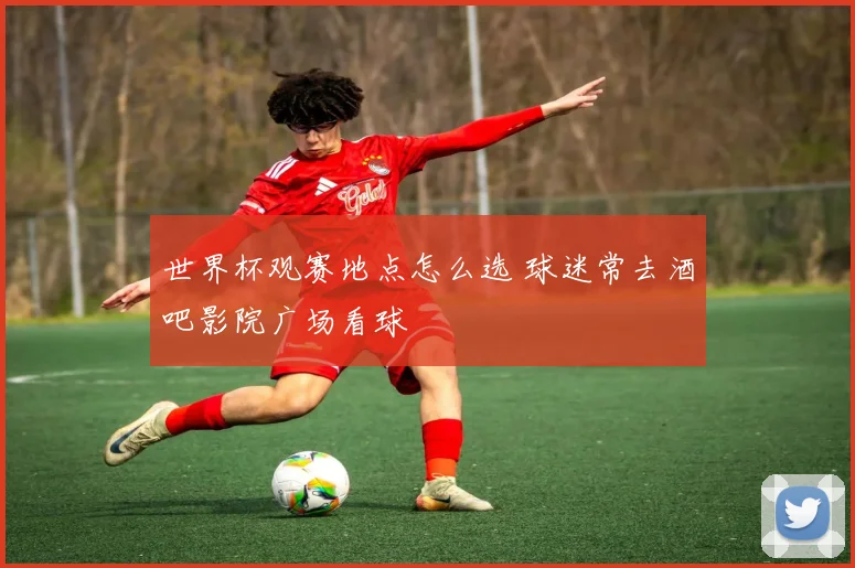 世界杯观赛地点怎么选 球迷常去酒吧影院广场看球