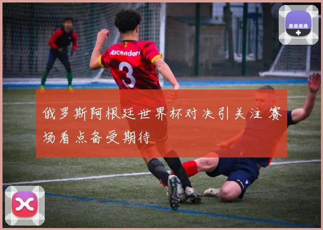 俄罗斯阿根廷世界杯对决引关注 赛场看点备受期待