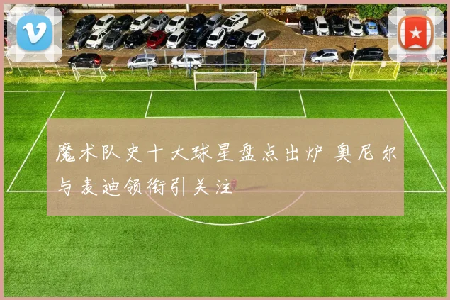 魔术队史十大球星盘点出炉 奥尼尔与麦迪领衔引关注