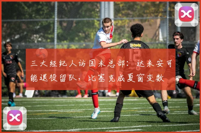 三大经纪人访国米总部:达米安可能退役留队,比塞克成夏窗变数