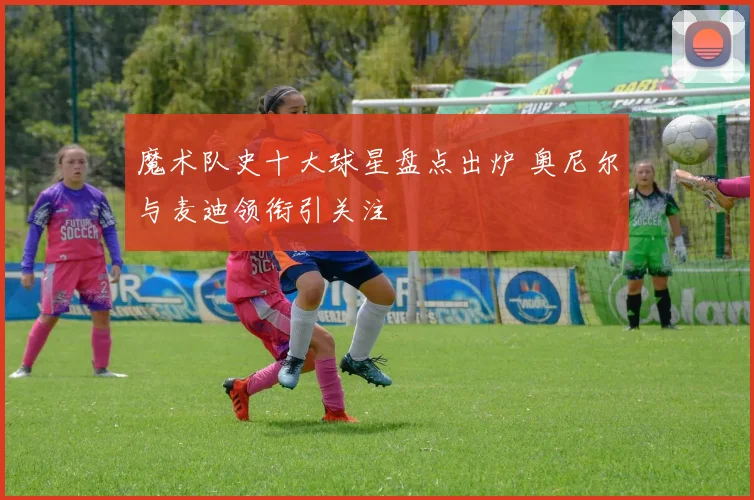 魔术队史十大球星盘点出炉 奥尼尔与麦迪领衔引关注