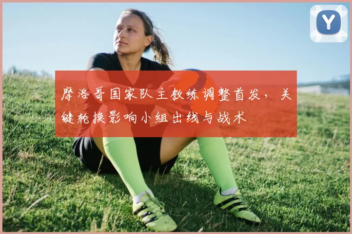 摩洛哥国家队主教练调整首发，关键轮换影响小组出线与战术