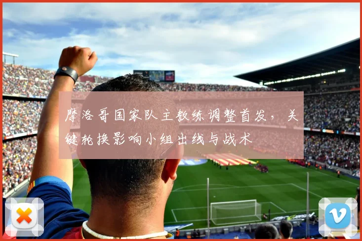 摩洛哥国家队主教练调整首发，关键轮换影响小组出线与战术